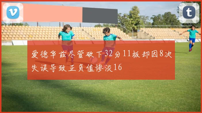 爱德华兹尽管砍下32分11板却因8次失误导致正负值惨淡16