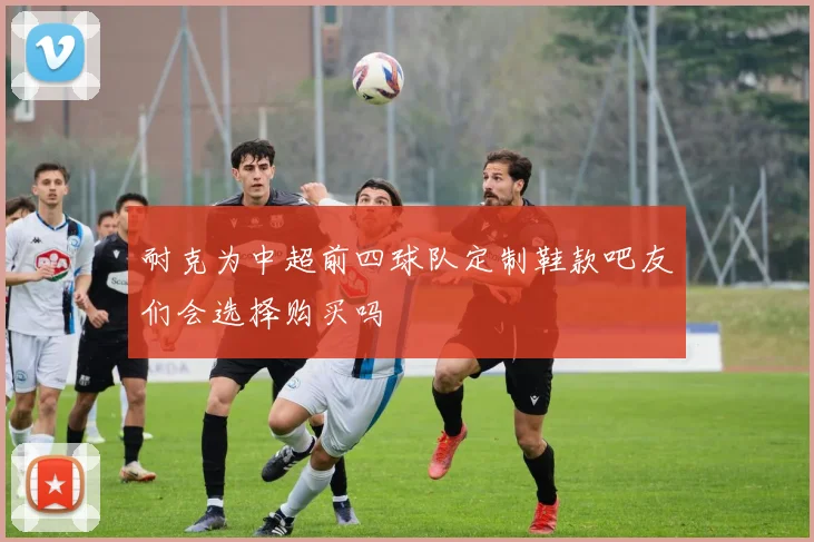 耐克为中超前四球队定制鞋款吧友们会选择购买吗