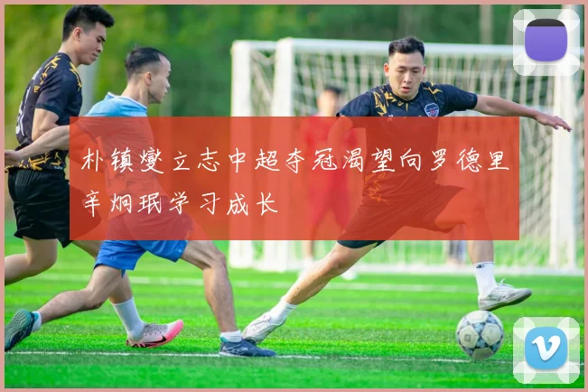 朴镇燮立志中超夺冠渴望向罗德里辛炯珉学习成长