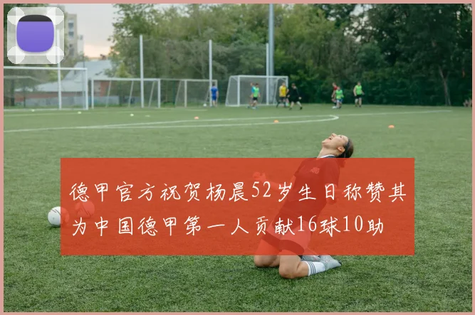 德甲官方祝贺杨晨52岁生日称赞其为中国德甲第一人贡献16球10助