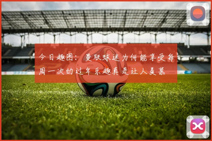 今日趣图：曼联球迷为何能享受每周一次的过年乐趣真是让人羡慕