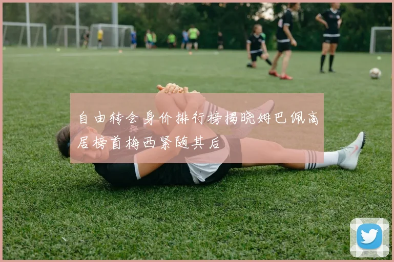自由转会身价排行榜揭晓姆巴佩高居榜首梅西紧随其后