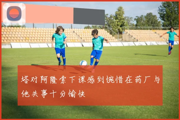 塔对阿隆索下课感到惋惜在药厂与他共事十分愉快