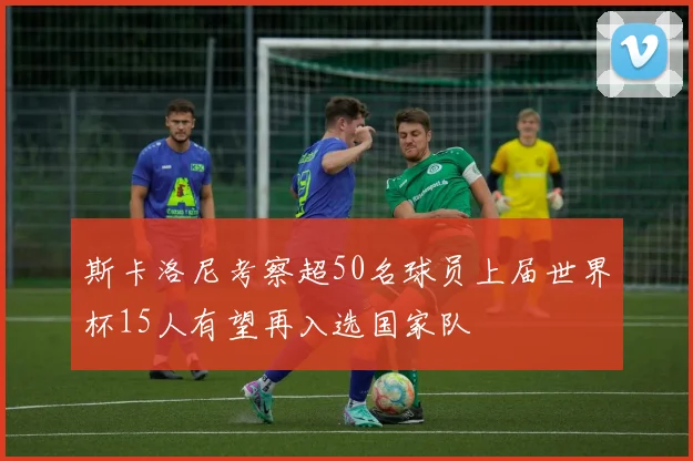 斯卡洛尼考察超50名球员上届世界杯15人有望再入选国家队