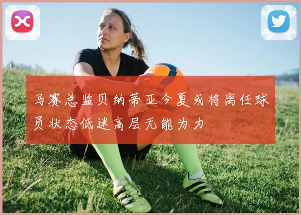 马赛总监贝纳蒂亚今夏或将离任球员状态低迷高层无能为力