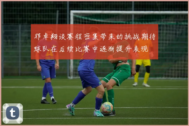 邓卓翔谈赛程密集带来的挑战期待球队在后续比赛中逐渐提升表现