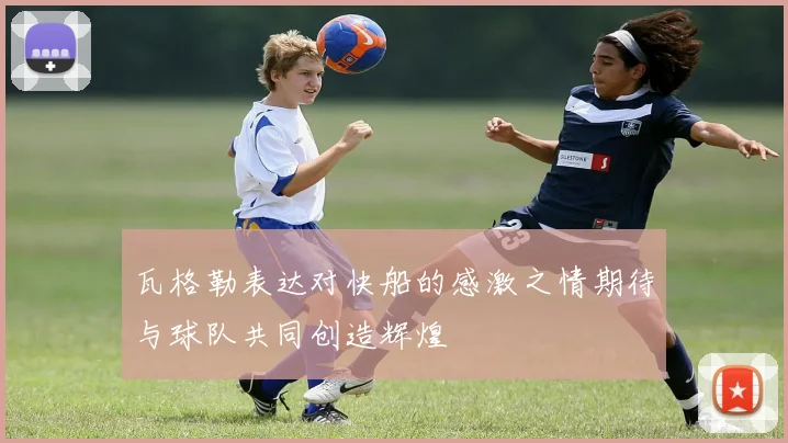 瓦格勒表达对快船的感激之情期待与球队共同创造辉煌